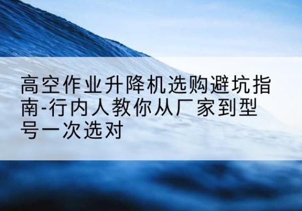 高阳升降平台厂家-高空作业升降机选购避坑指南-行内人教你从厂家到型号一次选对