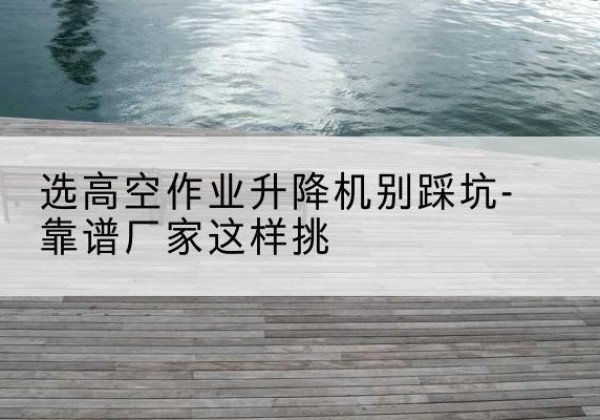 高阳剪叉式升降机厂家-选高空作业升降机别踩坑-靠谱厂家这样挑