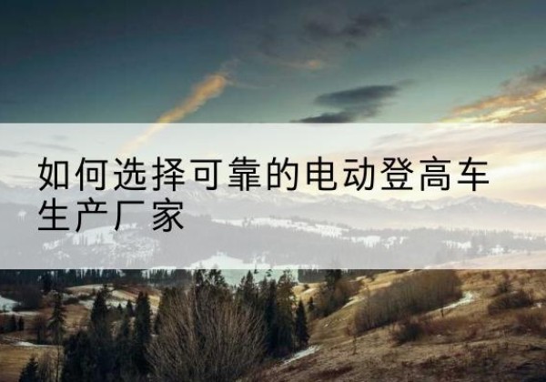 高阳电动登高车厂家-如何选择可靠的电动登高车生产厂家