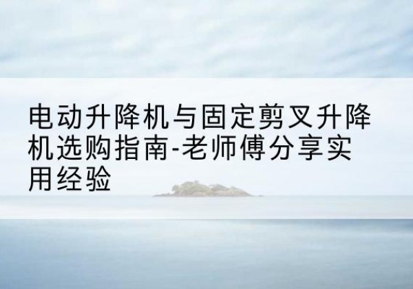 高阳电动升降机怎么选-电动升降机与固定剪叉升降机选购指南-老师傅分享实用经验