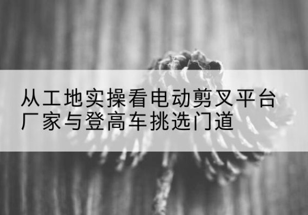 高阳电动剪叉升降平台厂家-从工地实操看电动剪叉平台厂家与登高车挑选门道