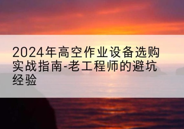 高阳高空作业升降机厂家推荐-2024年高空作业设备选购实战指南-老工程师的避坑经验